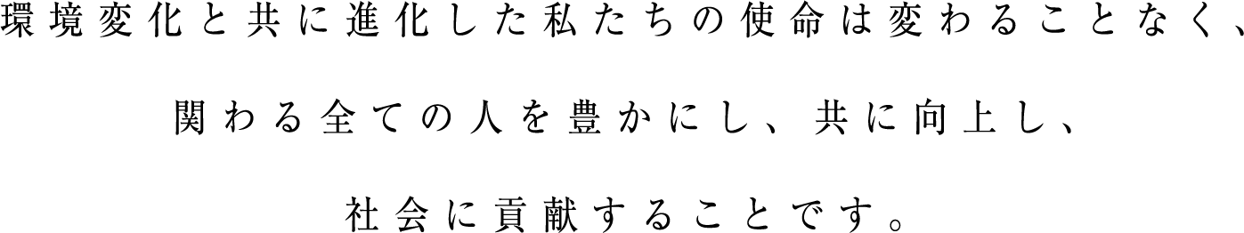 環境変化と共に進化した私たちの使命は変わることなく、関わる全ての人を豊かにし、共に向上し、社会に貢献することです。