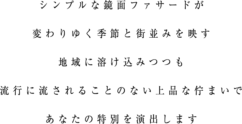 シンプルな鏡面ファサードが変わりゆく季節と街並みを映す地域に溶け込みつつも流行に流されることのない上品な佇まいであなたの特別を演出します